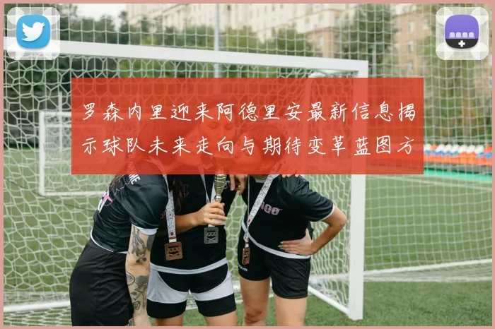 罗森内里迎来阿德里安最新信息揭示球队未来走向与期待变革蓝图方向